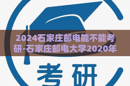 2024石家庄邮电能不能考研-石家庄邮电大学2020年招生计划