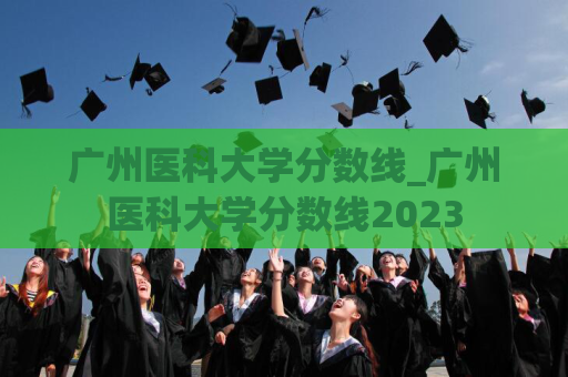 广州医科大学分数线_广州医科大学分数线2023